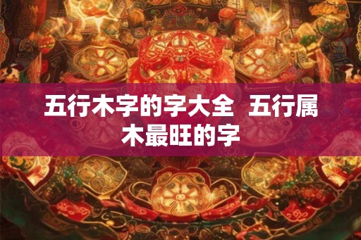 五行木字的字大全 五行属木最旺的字 五行木字的字大全 五行属木最旺的字