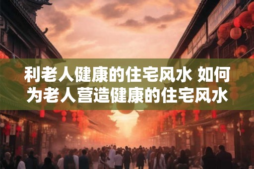 利老人健康的住宅风水 如何为老人营造健康的住宅风水
