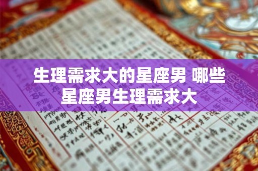 生理需求大的星座男 哪些星座男生理需求大 生理需求大的星座男 哪些星座男生理需求大