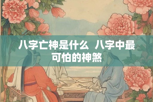 八字亡神是什么  八字中最可怕的神煞