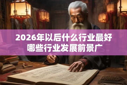 2026年以后什么行业最好 哪些行业发展前景广 2026年以后什么行业最好 哪些行业发展前景广