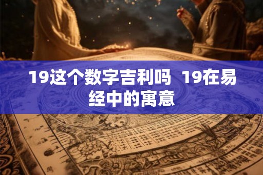 19这个数字吉利吗 19在易经中的寓意 19这个数字吉利吗 19在易经中的寓意