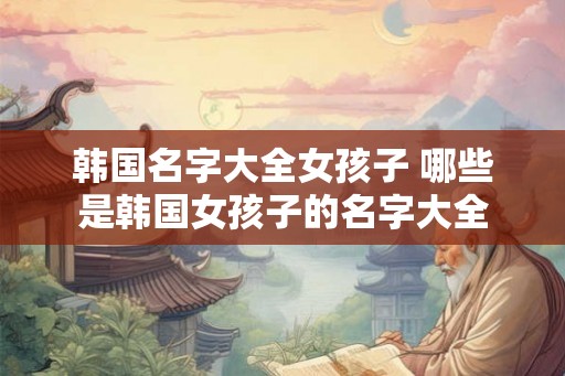 韩国名字大全女孩子 哪些是韩国女孩子的名字大全 韩国名字大全女孩子 哪些是韩国女孩子的名字大全