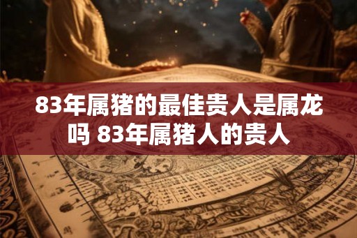 83年属猪的最佳贵人是属龙吗 83年属猪人的贵人