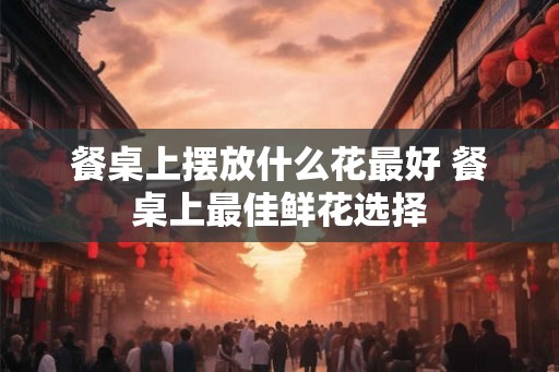 餐桌上摆放什么花最好 餐桌上最佳鲜花选择