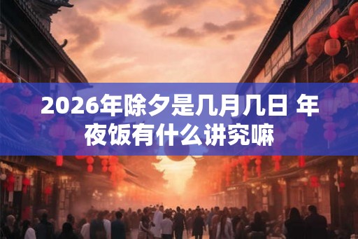 2026年除夕是几月几日 年夜饭有什么讲究嘛