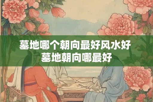 墓地哪个朝向最好风水好 墓地朝向哪最好 墓地哪个朝向最好风水好 墓地朝向哪最好
