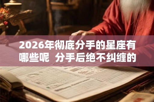 2026年彻底分手的星座有哪些呢  分手后绝不纠缠的星座