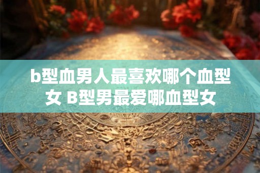 b型血男人最喜欢哪个血型女 B型男最爱哪血型女 b型血男人最喜欢哪个血型女 B型男最爱哪血型女