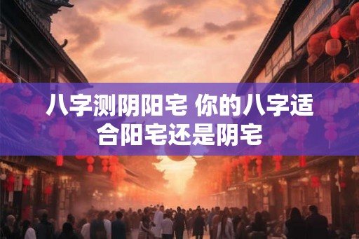 八字测阴阳宅 你的八字适合阳宅还是阴宅 八字测阴阳宅 你的八字适合阳宅还是阴宅
