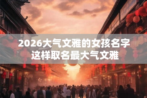 2026大气文雅的女孩名字 这样取名最大气文雅 2026大气文雅的女孩名字 这样取名最大气文雅