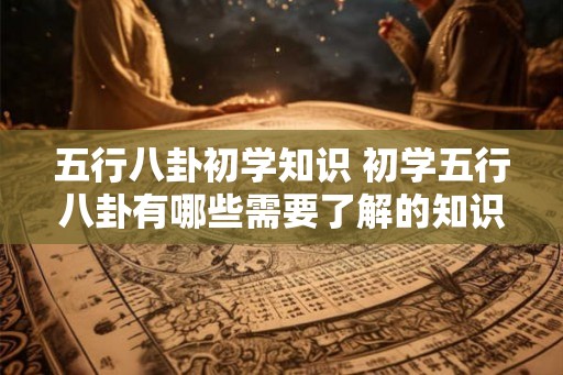 五行八卦初学知识 初学五行八卦有哪些需要了解的知识 五行八卦初学知识 初学五行八卦有哪些需要了解的知识