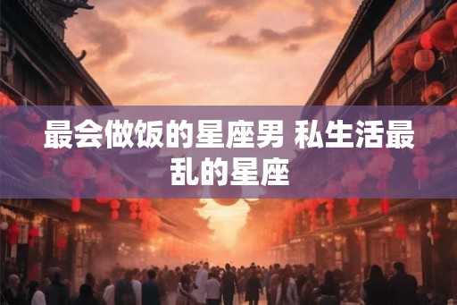 最会做饭的星座男 私生活最乱的星座