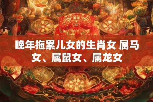 晚年拖累儿女的生肖女 属马女、属鼠女、属龙女 晚年拖累儿女的生肖女 属马女、属鼠女、属龙女