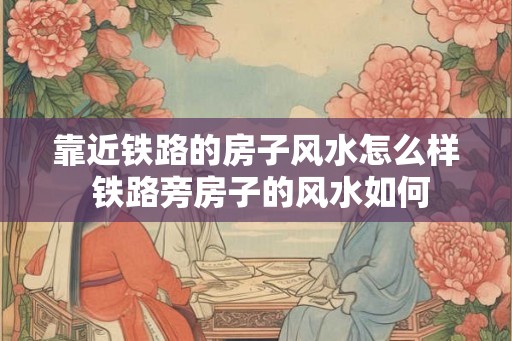 靠近铁路的房子风水怎么样 铁路旁房子的风水如何 靠近铁路的房子风水怎么样 铁路旁房子的风水如何