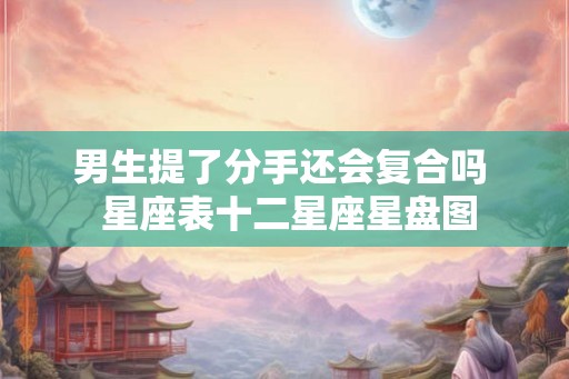 男生提了分手还会复合吗 星座表十二星座星盘图 男生提了分手还会复合吗 星座表十二星座星盘图