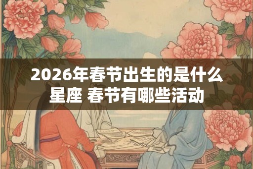 2026年春节出生的是什么星座 春节有哪些活动 2026年春节出生的是什么星座 春节有哪些活动