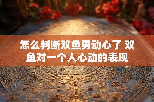 怎么判断双鱼男动心了 双鱼对一个人心动的表现