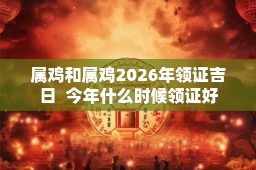 属鸡和属鸡2026年领证吉日  今年什么时候领证好
