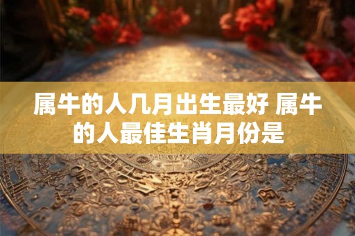 属牛的人几月出生最好 属牛的人最佳生肖月份是