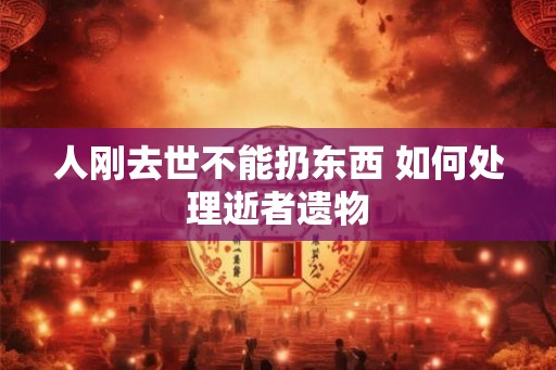 人刚去世不能扔东西 如何处理逝者遗物