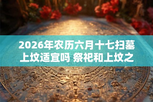 2026年农历六月十七扫墓上坟适宜吗 祭祀和上坟之间有何区别