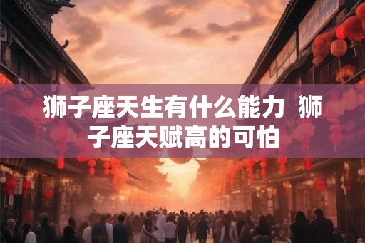 狮子座天生有什么能力 狮子座天赋高的可怕 狮子座天生有什么能力 狮子座天赋高的可怕
