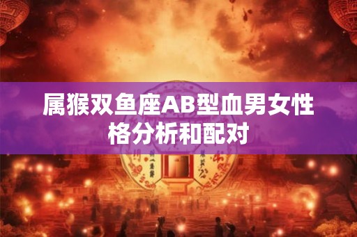 属猴双鱼座AB型血男女性格分析和配对