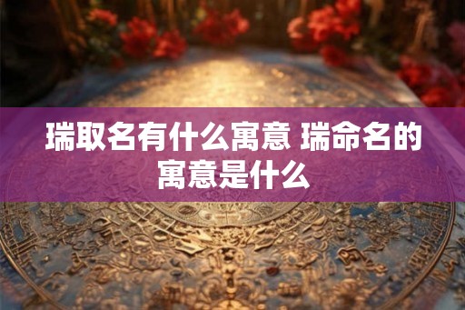 瑞取名有什么寓意 瑞命名的寓意是什么 瑞取名有什么寓意 瑞命名的寓意是什么