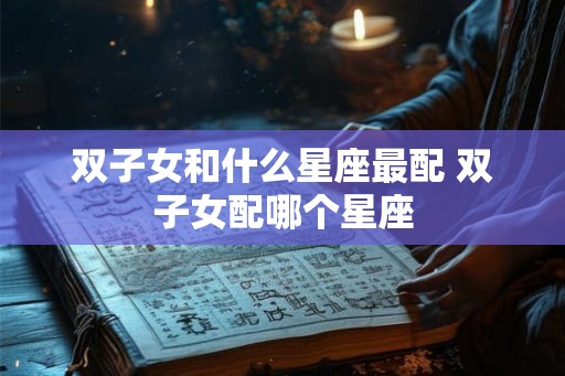 双子女和什么星座最配 双子女配哪个星座 双子女和什么星座最配 双子女配哪个星座
