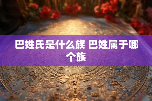 巴姓氏是什么族 巴姓属于哪个族 巴姓氏是什么族 巴姓属于哪个族