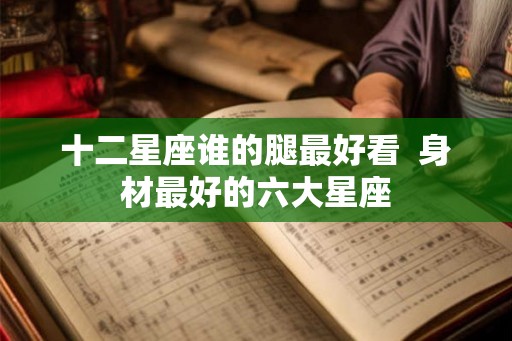 十二星座谁的腿最好看  身材最好的六大星座