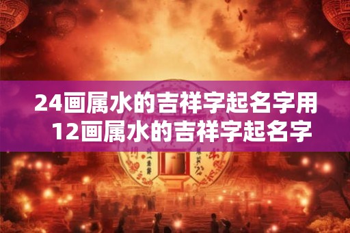 24画属水的吉祥字起名字用  12画属水的吉祥字起名字用