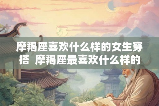 摩羯座喜欢什么样的女生穿搭  摩羯座最喜欢什么样的女生