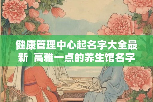 健康管理中心起名字大全最新  高雅一点的养生馆名字
