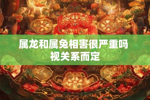 属龙和属兔相害很严重吗 视关系而定 属龙和属兔相害很严重吗 视关系而定