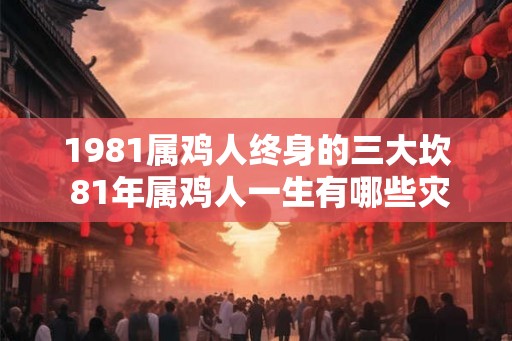 1981属鸡人终身的三大坎 81年属鸡人一生有哪些灾