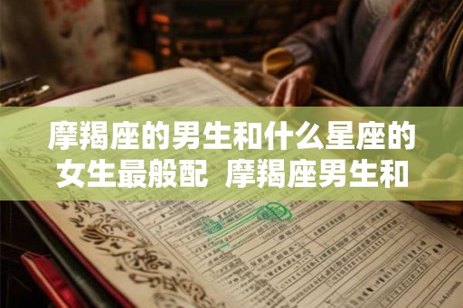 摩羯座的男生和什么星座的女生最般配  摩羯座男生和什么座最配女生