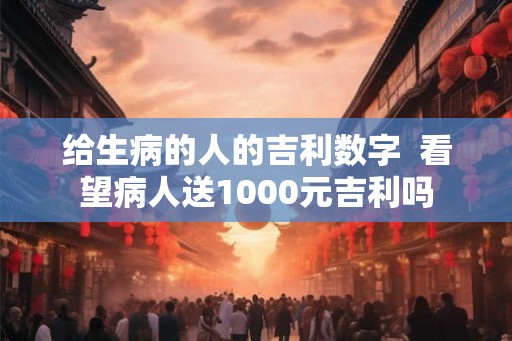 给生病的人的吉利数字  看望病人送1000元吉利吗