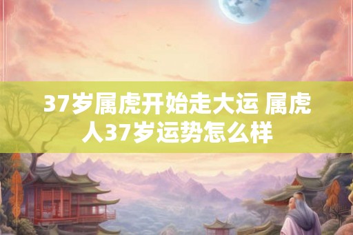 37岁属虎开始走大运 属虎人37岁运势怎么样