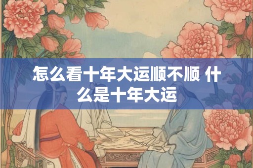 怎么看十年大运顺不顺 什么是十年大运
