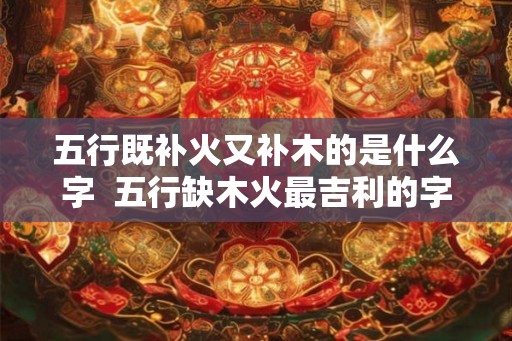五行既补火又补木的是什么字  五行缺木火最吉利的字