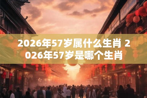 2026年57岁属什么生肖 2026年57岁是哪个生肖 2026年57岁属什么生肖 2026年57岁是哪个生肖