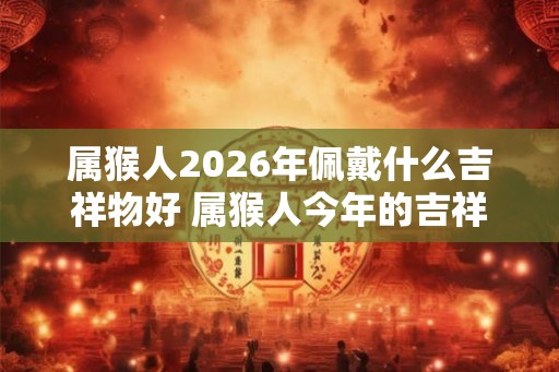 属猴人2026年佩戴什么吉祥物好 属猴人今年的吉祥物