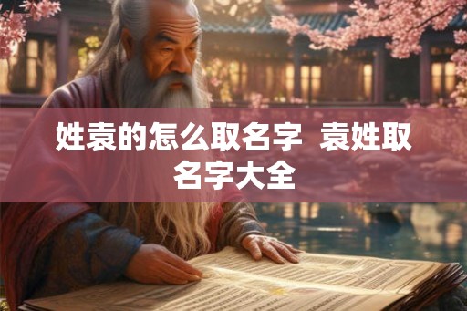 姓袁的怎么取名字  袁姓取名字大全
