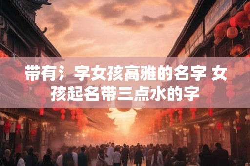 带有氵字女孩高雅的名字 女孩起名带三点水的字