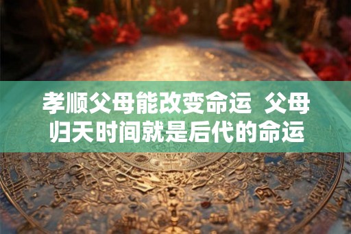 孝顺父母能改变命运  父母归天时间就是后代的命运
