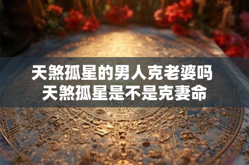 天煞孤星的男人克老婆吗 天煞孤星是不是克妻命