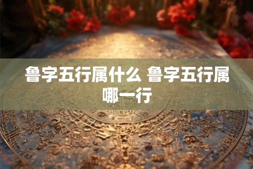 鲁字五行属什么 鲁字五行属哪一行