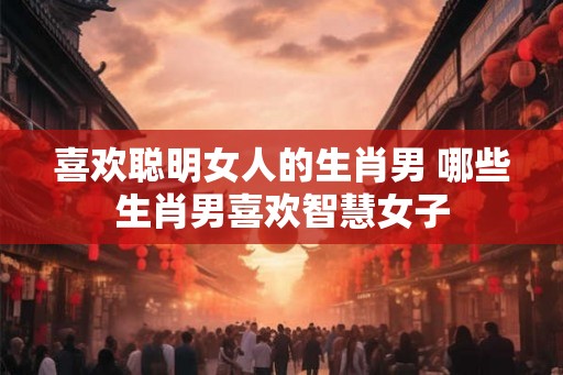 喜欢聪明女人的生肖男 哪些生肖男喜欢智慧女子
